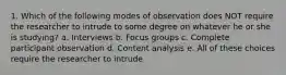 1. Which of the following modes of observation does NOT require the researcher to intrude to some degree on whatever he or she is studying? a. Interviews b. Focus groups c. Complete participant observation d. Content analysis e. All of these choices require the researcher to intrude