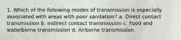 1. Which of the following modes of transmission is especially associated with areas with poor sanitation? a. Direct contact transmission b. Indirect contact transmission c. Food and waterborne transmission d. Airborne transmission