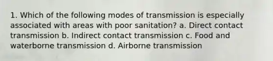 1. Which of the following modes of transmission is especially associated with areas with poor sanitation? a. Direct contact transmission b. Indirect contact transmission c. Food and waterborne transmission d. Airborne transmission