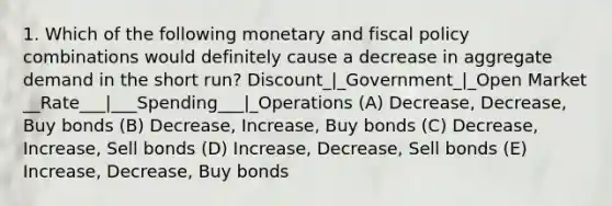 1. Which of the following monetary and fiscal policy combinations would definitely cause a decrease in aggregate demand in the short run? Discount_|_Government_|_Open Market __Rate___|___Spending___|_Operations (A) Decrease, Decrease, Buy bonds (B) Decrease, Increase, Buy bonds (C) Decrease, Increase, Sell bonds (D) Increase, Decrease, Sell bonds (E) Increase, Decrease, Buy bonds