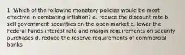 1. Which of the following monetary policies would be most effective in combating inflation? a. reduce the discount rate b. sell government securities on the open market c. lower the Federal Funds interest rate and margin requirements on security purchases d. reduce the reserve requirements of commercial banks