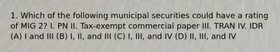 1. Which of the following municipal securities could have a rating of MIG 2? I. PN II. Tax-exempt commercial paper III. TRAN IV. IDR (A) I and III (B) I, Il, and III (C) I, III, and IV (D) II, III, and IV