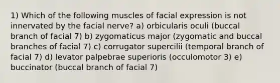 1) Which of the following muscles of facial expression is not innervated by the facial nerve? a) orbicularis oculi (buccal branch of facial 7) b) zygomaticus major (zygomatic and buccal branches of facial 7) c) corrugator supercilii (temporal branch of facial 7) d) levator palpebrae superioris (occulomotor 3) e) buccinator (buccal branch of facial 7)