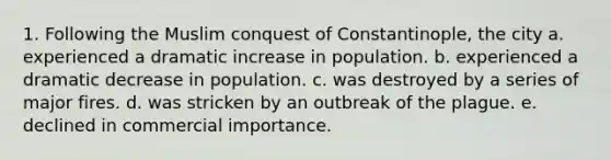 1. Following the Muslim conquest of Constantinople, the city a. experienced a dramatic increase in population. b. experienced a dramatic decrease in population. c. was destroyed by a series of major fires. d. was stricken by an outbreak of the plague. e. declined in commercial importance.