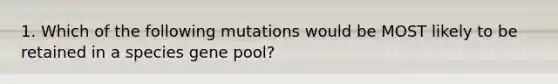 1. Which of the following mutations would be MOST likely to be retained in a species gene pool?