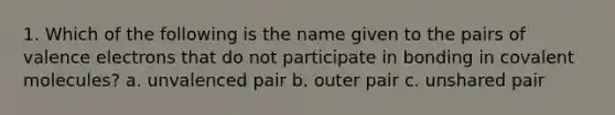 1. Which of the following is the name given to the pairs of valence electrons that do not participate in bonding in covalent molecules? a. unvalenced pair b. outer pair c. unshared pair