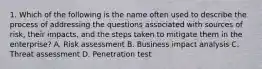 1. Which of the following is the name often used to describe the process of addressing the questions associated with sources of risk, their impacts, and the steps taken to mitigate them in the enterprise? A. Risk assessment B. Business impact analysis C. Threat assessment D. Penetration test