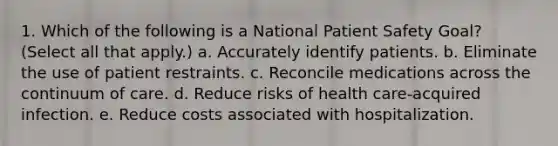 1. Which of the following is a National Patient Safety Goal? (Select all that apply.) a. Accurately identify patients. b. Eliminate the use of patient restraints. c. Reconcile medications across the continuum of care. d. Reduce risks of health care-acquired infection. e. Reduce costs associated with hospitalization.