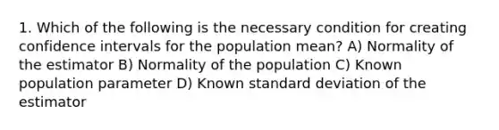 1. Which of the following is the necessary condition for creating confidence intervals for the population mean? A) Normality of the estimator B) Normality of the population C) Known population parameter D) Known standard deviation of the estimator