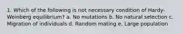 1. Which of the following is not necessary condition of Hardy-Weinberg equilibrium? a. No mutations b. No natural selection c. Migration of individuals d. Random mating e. Large population