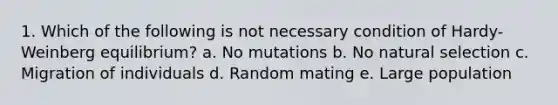 1. Which of the following is not necessary condition of Hardy-Weinberg equilibrium? a. No mutations b. No natural selection c. Migration of individuals d. Random mating e. Large population