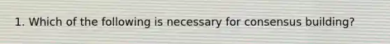 1. Which of the following is necessary for consensus building?