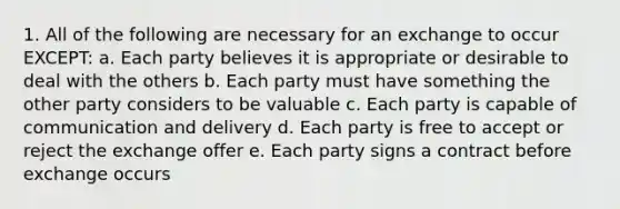 1. All of the following are necessary for an exchange to occur EXCEPT: a. Each party believes it is appropriate or desirable to deal with the others b. Each party must have something the other party considers to be valuable c. Each party is capable of communication and delivery d. Each party is free to accept or reject the exchange offer e. Each party signs a contract before exchange occurs