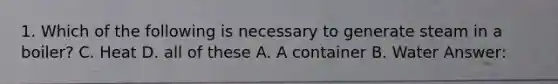 1. Which of the following is necessary to generate steam in a boiler? C. Heat D. all of these A. A container B. Water Answer: