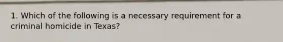 1. Which of the following is a necessary requirement for a criminal homicide in Texas?