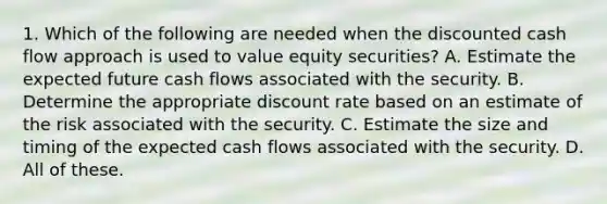 1. Which of the following are needed when the discounted cash flow approach is used to value equity securities? A. Estimate the expected future cash flows associated with the security. B. Determine the appropriate discount rate based on an estimate of the risk associated with the security. C. Estimate the size and timing of the expected cash flows associated with the security. D. All of these.