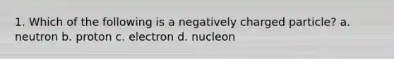 1. Which of the following is a negatively charged particle? a. neutron b. proton c. electron d. nucleon