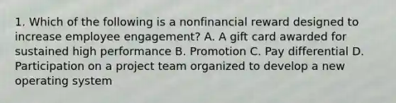 1. Which of the following is a nonfinancial reward designed to increase employee engagement? A. A gift card awarded for sustained high performance B. Promotion C. Pay differential D. Participation on a project team organized to develop a new operating system