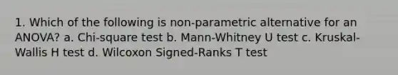 1. Which of the following is non-parametric alternative for an ANOVA? a. Chi-square test b. Mann-Whitney U test c. Kruskal-Wallis H test d. Wilcoxon Signed-Ranks T test