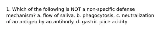 1. Which of the following is NOT a non-specific defense mechanism? a. flow of saliva. b. phagocytosis. c. neutralization of an antigen by an antibody. d. gastric juice acidity