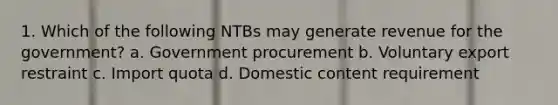 1. Which of the following NTBs may generate revenue for the government? a. Government procurement b. Voluntary export restraint c. Import quota d. Domestic content requirement