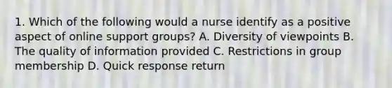 1. Which of the following would a nurse identify as a positive aspect of online support groups? A. Diversity of viewpoints B. The quality of information provided C. Restrictions in group membership D. Quick response return