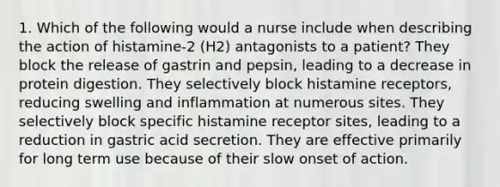 1. Which of the following would a nurse include when describing the action of histamine-2 (H2) antagonists to a patient? They block the release of gastrin and pepsin, leading to a decrease in protein digestion. They selectively block histamine receptors, reducing swelling and inflammation at numerous sites. They selectively block specific histamine receptor sites, leading to a reduction in gastric acid secretion. They are effective primarily for long term use because of their slow onset of action.