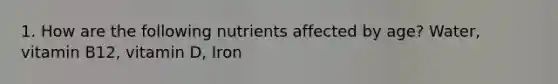 1. How are the following nutrients affected by age? Water, vitamin B12, vitamin D, Iron