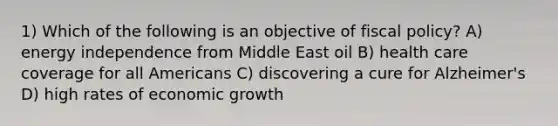 1) Which of the following is an objective of fiscal policy? A) energy independence from Middle East oil B) health care coverage for all Americans C) discovering a cure for Alzheimer's D) high rates of economic growth