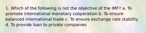 1. Which of the following is not the objective of the IMF? a. To promote international monetary cooperation b. To ensure balanced international trade c. To ensure exchange rate stability d. To provide loan to private companies