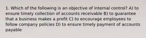 1. Which of the following is an objective of internal control? A) to ensure timely collection of accounts receivable B) to guarantee that a business makes a profit C) to encourage employees to follow company policies D) to ensure timely payment of accounts payable