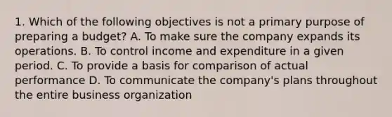 1. Which of the following objectives is not a primary purpose of preparing a budget? A. To make sure the company expands its operations. B. To control income and expenditure in a given period. C. To provide a basis for comparison of actual performance D. To communicate the company's plans throughout the entire business organization