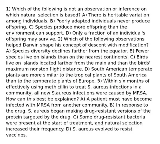 1) Which of the following is not an observation or inference on which natural selection is based? A) There is heritable variation among individuals. B) Poorly adapted individuals never produce offspring. C) Species produce more offspring than the environment can support. D) Only a fraction of an individual's offspring may survive. 2) Which of the following observations helped Darwin shape his concept of descent with modification? A) Species diversity declines farther from the equator. B) Fewer species live on islands than on the nearest continents. C) Birds live on islands located farther from the mainland than the birds' maximum nonstop flight distance. D) South American temperate plants are more similar to the tropical plants of South America than to the temperate plants of Europe. 3) Within six months of effectively using methicillin to treat S. aureus infections in a community, all new S.aureus infections were caused by MRSA. How can this best be explained? A) A patient must have become infected with MRSA from another community. B) In response to the drug, S. aureus began making drug-resistant versions of the protein targeted by the drug. C) Some drug-resistant bacteria were present at the start of treatment, and natural selection increased their frequency. D) S. aureus evolved to resist vaccines.