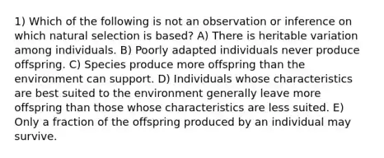 1) Which of the following is not an observation or inference on which natural selection is based? A) There is heritable variation among individuals. B) Poorly adapted individuals never produce offspring. C) Species produce more offspring than the environment can support. D) Individuals whose characteristics are best suited to the environment generally leave more offspring than those whose characteristics are less suited. E) Only a fraction of the offspring produced by an individual may survive.