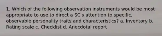 1. Which of the following observation instruments would be most appropriate to use to direct a SC's attention to specific, observable personality traits and characteristics? a. Inventory b. Rating scale c. Checklist d. Anecdotal report