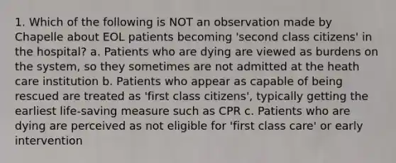 1. Which of the following is NOT an observation made by Chapelle about EOL patients becoming 'second class citizens' in the hospital? a. Patients who are dying are viewed as burdens on the system, so they sometimes are not admitted at the heath care institution b. Patients who appear as capable of being rescued are treated as 'first class citizens', typically getting the earliest life-saving measure such as CPR c. Patients who are dying are perceived as not eligible for 'first class care' or early intervention