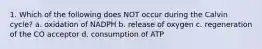 1. Which of the following does NOT occur during the Calvin cycle? a. oxidation of NADPH b. release of oxygen c. regeneration of the CO acceptor d. consumption of ATP