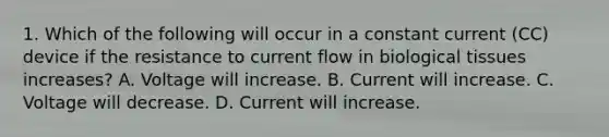 1. Which of the following will occur in a constant current (CC) device if the resistance to current flow in biological tissues increases? A. Voltage will increase. B. Current will increase. C. Voltage will decrease. D. Current will increase.