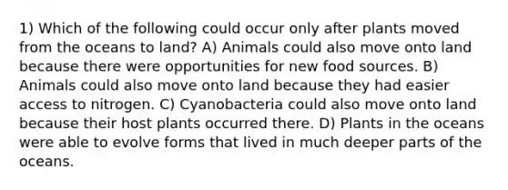 1) Which of the following could occur only after plants moved from the oceans to land? A) Animals could also move onto land because there were opportunities for new food sources. B) Animals could also move onto land because they had easier access to nitrogen. C) Cyanobacteria could also move onto land because their host plants occurred there. D) Plants in the oceans were able to evolve forms that lived in much deeper parts of the oceans.