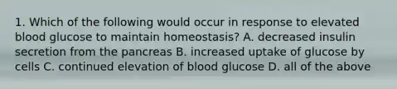 1. Which of the following would occur in response to elevated blood glucose to maintain homeostasis? A. decreased insulin secretion from the pancreas B. increased uptake of glucose by cells C. continued elevation of blood glucose D. all of the above