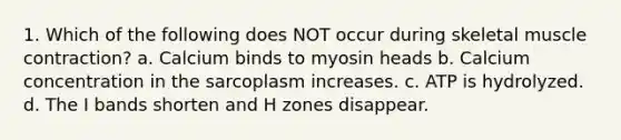 1. Which of the following does NOT occur during skeletal muscle contraction? a. Calcium binds to myosin heads b. Calcium concentration in the sarcoplasm increases. c. ATP is hydrolyzed. d. The I bands shorten and H zones disappear.