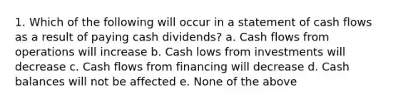 1. Which of the following will occur in a statement of cash flows as a result of paying cash dividends? a. Cash flows from operations will increase b. Cash lows from investments will decrease c. Cash flows from financing will decrease d. Cash balances will not be affected e. None of the above