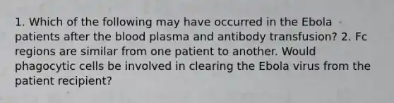 1. Which of the following may have occurred in the Ebola patients after the blood plasma and antibody transfusion? 2. Fc regions are similar from one patient to another. Would phagocytic cells be involved in clearing the Ebola virus from the patient recipient?