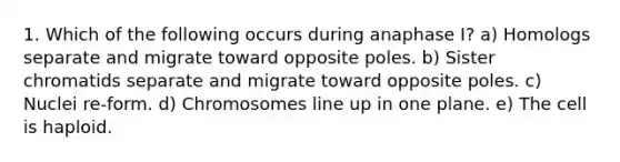 1. Which of the following occurs during anaphase I? a) Homologs separate and migrate toward opposite poles. b) Sister chromatids separate and migrate toward opposite poles. c) Nuclei re-form. d) Chromosomes line up in one plane. e) The cell is haploid.