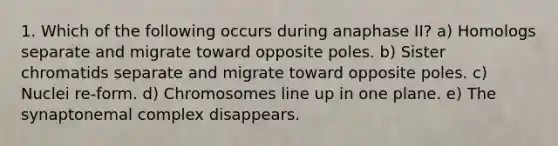 1. Which of the following occurs during anaphase II? a) Homologs separate and migrate toward opposite poles. b) Sister chromatids separate and migrate toward opposite poles. c) Nuclei re-form. d) Chromosomes line up in one plane. e) The synaptonemal complex disappears.