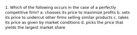 1. Which of the following occurs in the case of a perfectly competitive firm? a. chooses its price to maximize profits b. sets its price to undercut other firms selling similar products c. takes its price as given by market conditions d. picks the price that yields the largest market share