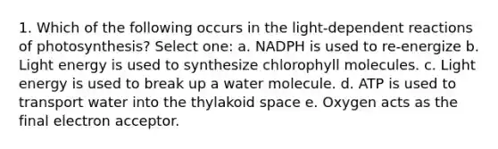 1. Which of the following occurs in the light-dependent reactions of photosynthesis? Select one: a. NADPH is used to re-energize b. Light energy is used to synthesize chlorophyll molecules. c. Light energy is used to break up a water molecule. d. ATP is used to transport water into the thylakoid space e. Oxygen acts as the final electron acceptor.