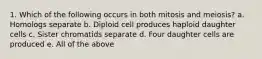 1. Which of the following occurs in both mitosis and meiosis? a. Homologs separate b. Diploid cell produces haploid daughter cells c. Sister chromatids separate d. Four daughter cells are produced e. All of the above