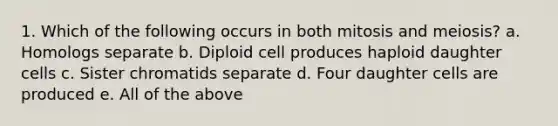 1. Which of the following occurs in both mitosis and meiosis? a. Homologs separate b. Diploid cell produces haploid daughter cells c. Sister chromatids separate d. Four daughter cells are produced e. All of the above