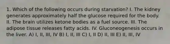 1. Which of the following occurs during starvation? I. The kidney generates approximately half the glucose required for the body. II. The brain utilizes ketone bodies as a fuel source. III. The adipose tissue releases fatty acids. IV. Gluconeogenesis occurs in the liver. A) I, II, III, IV B) I, II, III C) I, II D) II, III E) II, III, IV